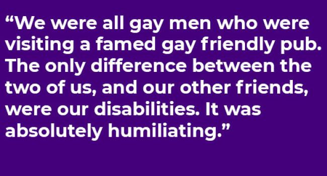 "We were all gay men who were visiting a famed gay pub. The only difference between the two of us, and our other friends, were our disabilities. It was absolutely humiliating."