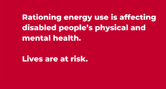 Red graphic with the text "Rationing energy use is affecting disabled people's physical and mental health. The time for a social tariff is now."